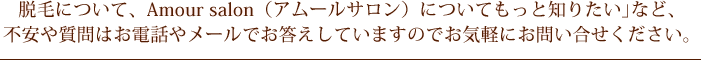 脱毛について、Amour salon（アムールサロン）についてもっと知りたい｣など、不安や質問はお電話やメールでお答えしていますのでお気軽にお問い合せください。